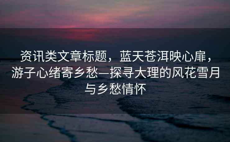 資訊類文章標題，藍天蒼洱映心扉，游子心緒寄鄉愁—探尋大理的風花雪月與鄉愁情懷