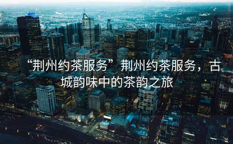 “荊州約茶服務”荊州約茶服務，古城韻味中的茶韻之旅
