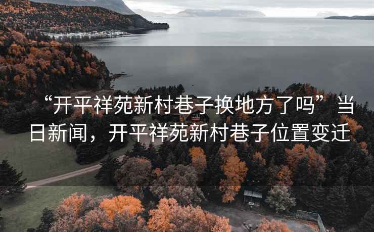 “開平祥苑新村巷子換地方了嗎”當日新聞，開平祥苑新村巷子位置變遷