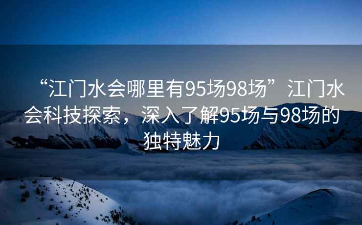 “江門水會哪里有95場98場”江門水會科技探索，深入了解95場與98場的獨特魅力