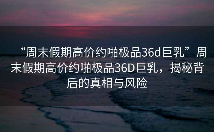 “周末假期高價約啪極品36d巨乳”周末假期高價約啪極品36D巨乳，揭秘背后的真相與風險