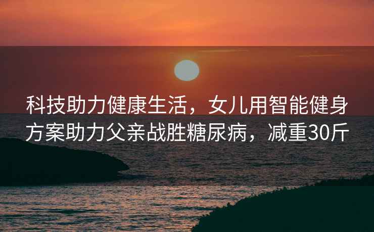 科技助力健康生活，女兒用智能健身方案助力父親戰勝糖尿病，減重30斤