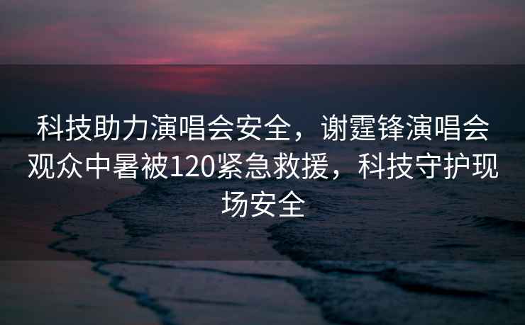 科技助力演唱會安全，謝霆鋒演唱會觀眾中暑被120緊急救援，科技守護現場安全