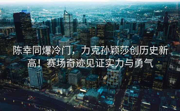 陳幸同爆冷門，力克孫穎莎創歷史新高！賽場奇跡見證實力與勇氣