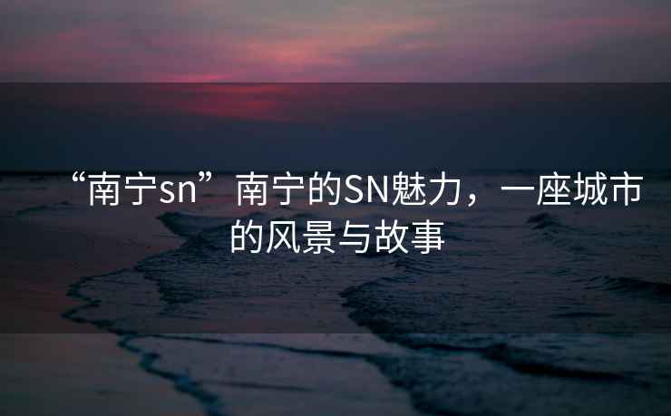 “南寧sn”南寧的SN魅力，一座城市的風(fēng)景與故事