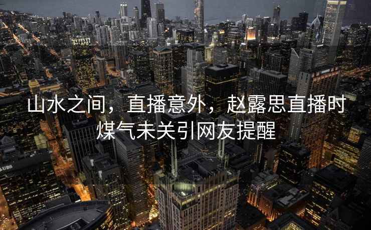 山水之間，直播意外，趙露思直播時煤氣未關引網友提醒