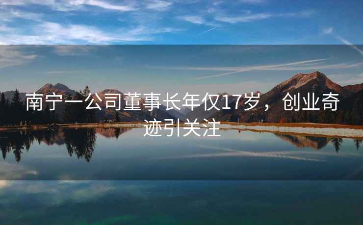 南寧一公司董事長(zhǎng)年僅17歲，創(chuàng)業(yè)奇跡引關(guān)注