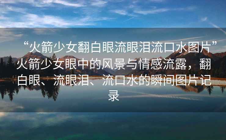 “火箭少女翻白眼流眼淚流口水圖片”火箭少女眼中的風景與情感流露，翻白眼、流眼淚、流口水的瞬間圖片記錄