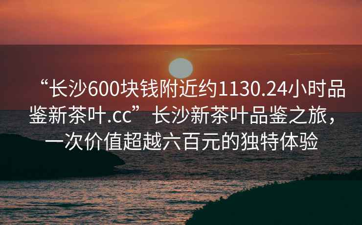 “長沙600塊錢附近約1130.24小時品鑒新茶葉.cc”長沙新茶葉品鑒之旅，一次價值超越六百元的獨特體驗