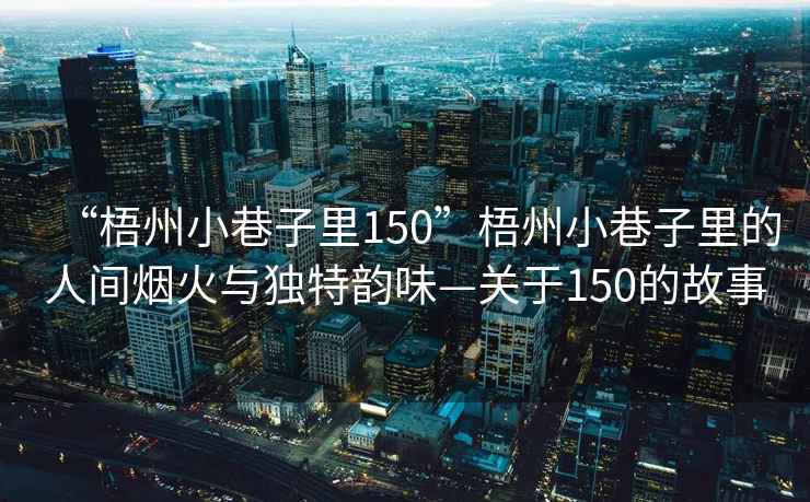 “梧州小巷子里150”梧州小巷子里的人間煙火與獨特韻味—關于150的故事