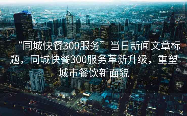 “同城快餐300服務”當日新聞文章標題，同城快餐300服務革新升級，重塑城市餐飲新面貌