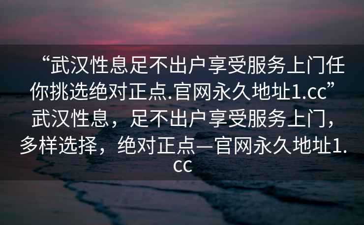 “武漢性息足不出戶享受服務(wù)上門任你挑選絕對正點(diǎn).官網(wǎng)永久地址1.cc”武漢性息，足不出戶享受服務(wù)上門，多樣選擇，絕對正點(diǎn)—官網(wǎng)永久地址1.cc