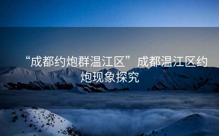“成都約炮群溫江區(qū)”成都溫江區(qū)約炮現象探究