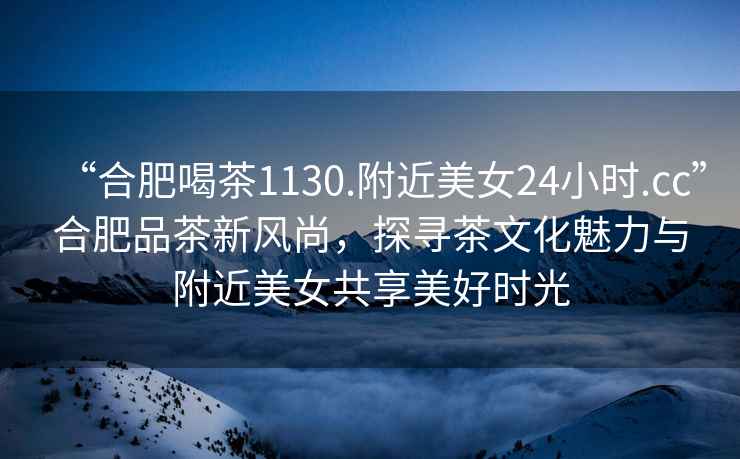 “合肥喝茶1130.附近美女24小時.cc”合肥品茶新風尚，探尋茶文化魅力與附近美女共享美好時光