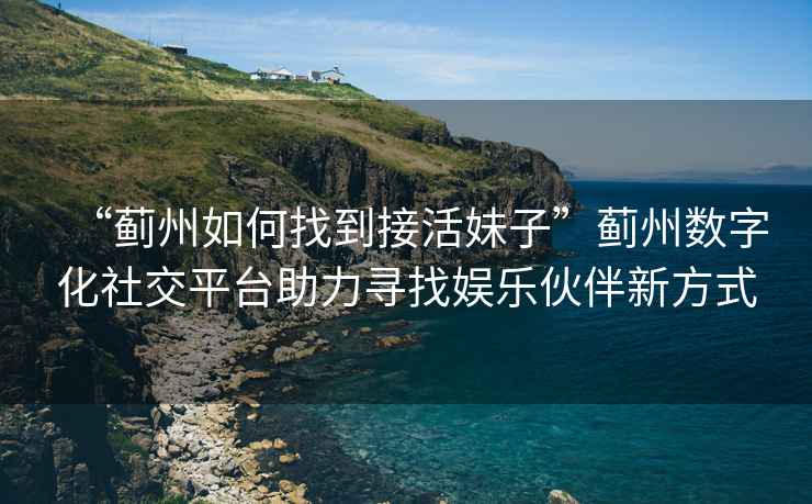 “薊州如何找到接活妹子”薊州數字化社交平臺助力尋找娛樂伙伴新方式