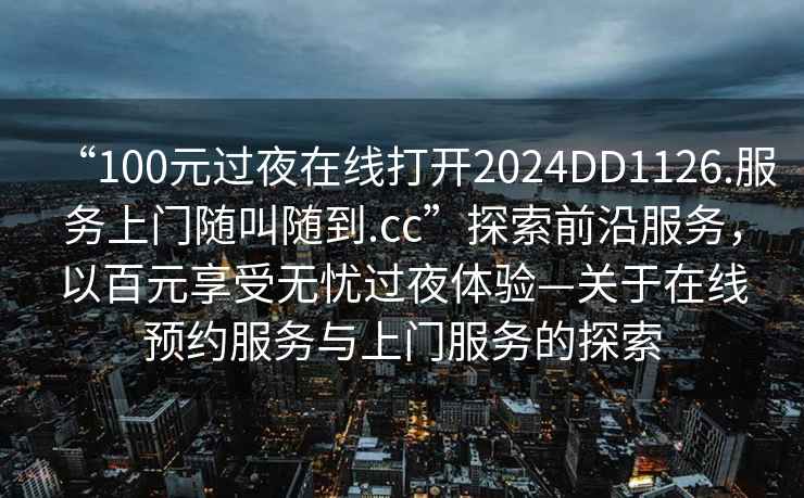 “100元過夜在線打開2024DD1126.服務(wù)上門隨叫隨到.cc”探索前沿服務(wù)，以百元享受無憂過夜體驗—關(guān)于在線預(yù)約服務(wù)與上門服務(wù)的探索