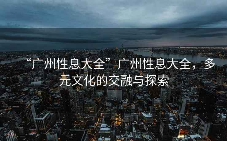 “廣州性息大全”廣州性息大全，多元文化的交融與探索