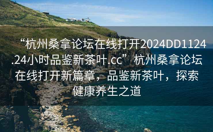 “杭州桑拿論壇在線打開2024DD1124.24小時品鑒新茶葉.cc”杭州桑拿論壇在線打開新篇章，品鑒新茶葉，探索健康養生之道