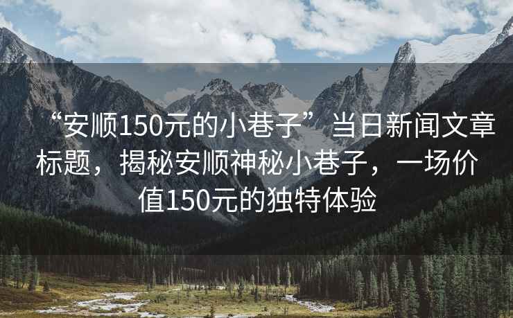 “安順150元的小巷子”當(dāng)日新聞文章標(biāo)題，揭秘安順神秘小巷子，一場(chǎng)價(jià)值150元的獨(dú)特體驗(yàn)