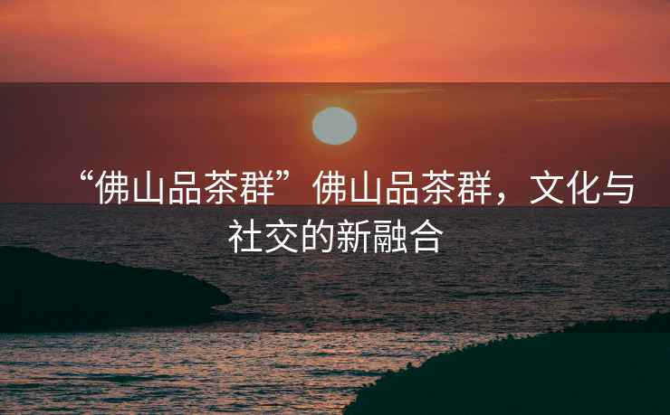 “佛山品茶群”佛山品茶群，文化與社交的新融合