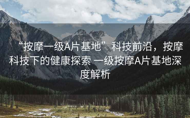 “按摩一級A片基地”科技前沿，按摩科技下的健康探索 一級按摩A片基地深度解析