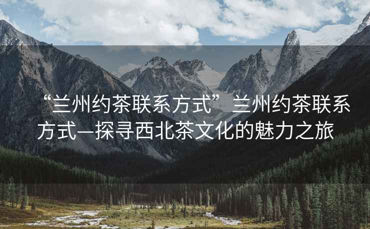 “蘭州約茶聯系方式”蘭州約茶聯系方式—探尋西北茶文化的魅力之旅