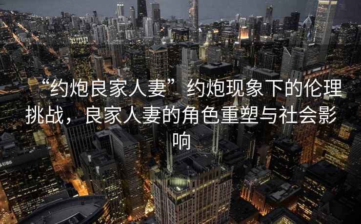 “約炮良家人妻”約炮現象下的倫理挑戰，良家人妻的角色重塑與社會影響