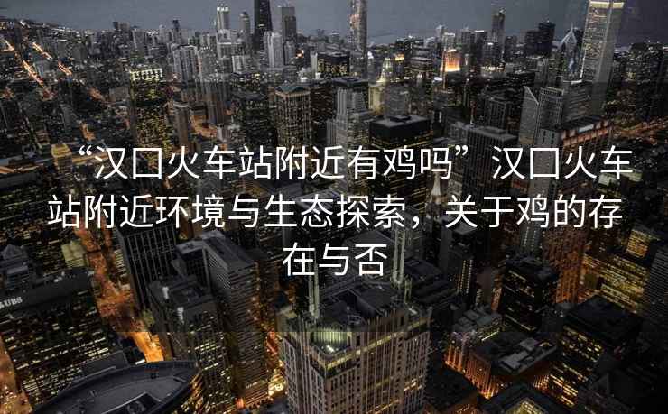 “漢囗火車站附近有雞嗎”漢囗火車站附近環境與生態探索，關于雞的存在與否