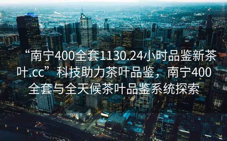 “南寧400全套1130.24小時品鑒新茶葉.cc”科技助力茶葉品鑒，南寧400全套與全天候茶葉品鑒系統探索