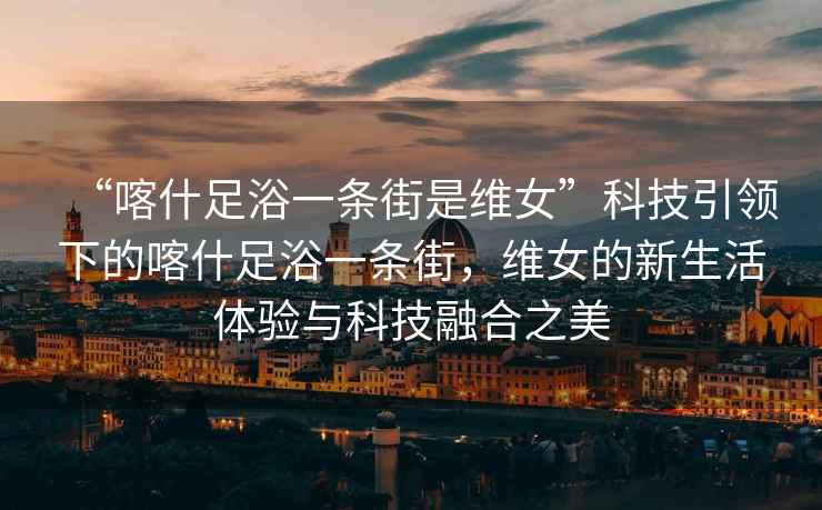 “喀什足浴一條街是維女”科技引領下的喀什足浴一條街，維女的新生活體驗與科技融合之美