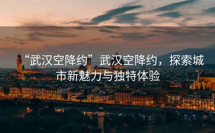 “武漢空降約”武漢空降約，探索城市新魅力與獨(dú)特體驗