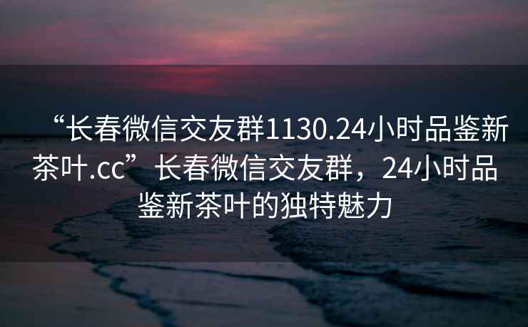 “長春微信交友群1130.24小時(shí)品鑒新茶葉.cc”長春微信交友群，24小時(shí)品鑒新茶葉的獨(dú)特魅力