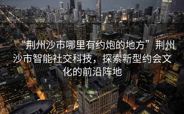 “荊州沙市哪里有約炮的地方”荊州沙市智能社交科技，探索新型約會文化的前沿陣地