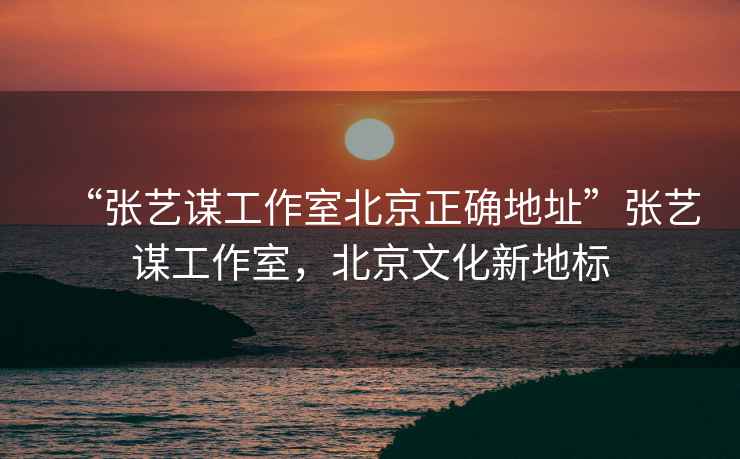 “張藝謀工作室北京正確地址”張藝謀工作室，北京文化新地標