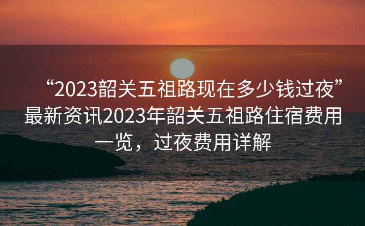 “2023韶關五祖路現在多少錢過夜”最新資訊2023年韶關五祖路住宿費用一覽，過夜費用詳解