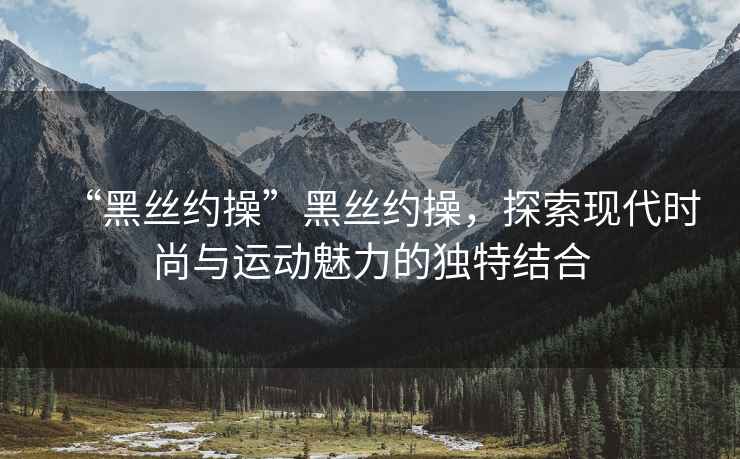 “黑絲約操”黑絲約操，探索現(xiàn)代時(shí)尚與運(yùn)動(dòng)魅力的獨(dú)特結(jié)合