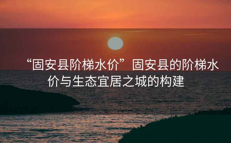 “固安縣階梯水價”固安縣的階梯水價與生態宜居之城的構建