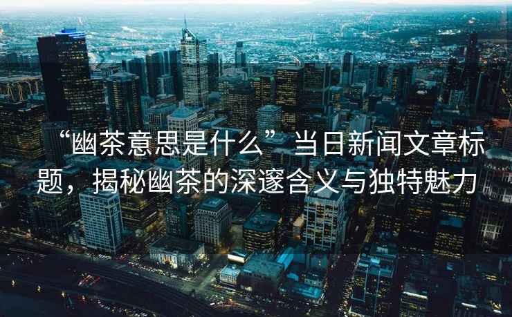 “幽茶意思是什么”當日新聞文章標題，揭秘幽茶的深邃含義與獨特魅力