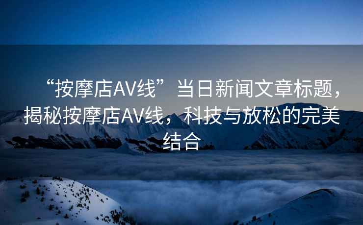 “按摩店AV線”當日新聞文章標題，揭秘按摩店AV線，科技與放松的完美結合