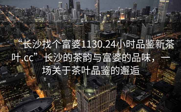 “長沙找個富婆1130.24小時品鑒新茶葉.cc”長沙的茶韻與富婆的品味，一場關于茶葉品鑒的邂逅