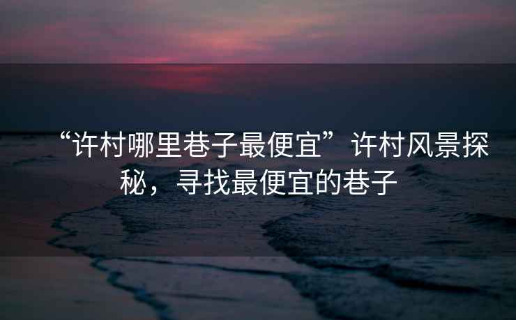 “許村哪里巷子最便宜”許村風景探秘，尋找最便宜的巷子