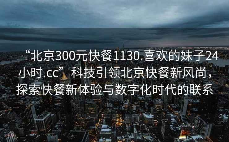 “北京300元快餐1130.喜歡的妹子24小時.cc”科技引領北京快餐新風尚，探索快餐新體驗與數字化時代的聯系