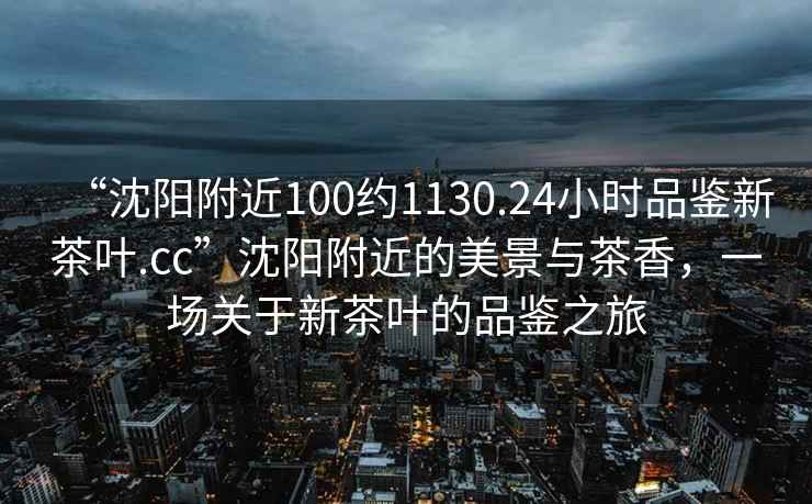 “沈陽(yáng)附近100約1130.24小時(shí)品鑒新茶葉.cc”沈陽(yáng)附近的美景與茶香，一場(chǎng)關(guān)于新茶葉的品鑒之旅