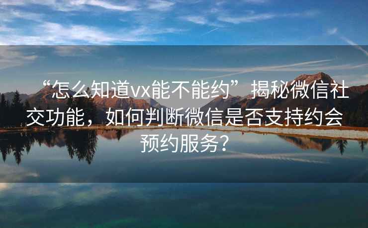 “怎么知道vx能不能約”揭秘微信社交功能，如何判斷微信是否支持約會預約服務？