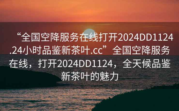 “全國空降服務在線打開2024DD1124.24小時品鑒新茶葉.cc”全國空降服務在線，打開2024DD1124，全天候品鑒新茶葉的魅力