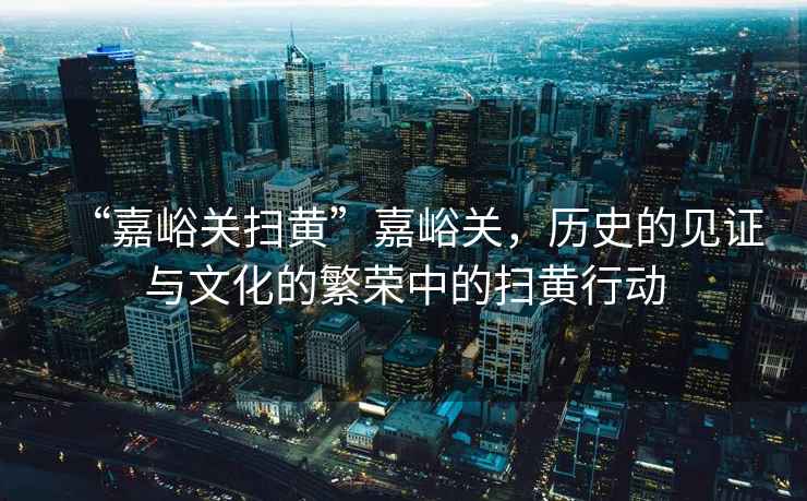 “嘉峪關(guān)掃黃”嘉峪關(guān)，歷史的見證與文化的繁榮中的掃黃行動