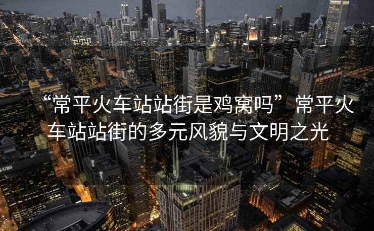 “常平火車站站街是雞窩嗎”常平火車站站街的多元風貌與文明之光