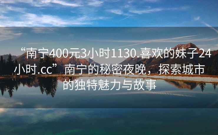 “南寧400元3小時1130.喜歡的妹子24小時.cc”南寧的秘密夜晚，探索城市的獨特魅力與故事