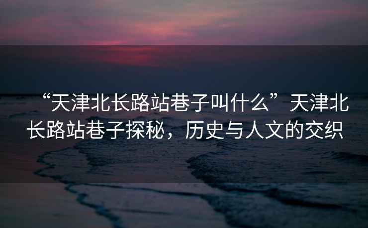 “天津北長路站巷子叫什么”天津北長路站巷子探秘，歷史與人文的交織
