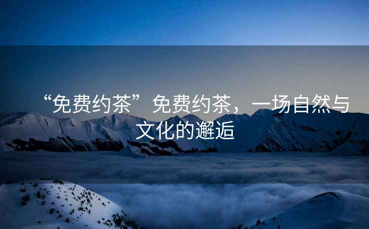 “免費(fèi)約茶”免費(fèi)約茶，一場(chǎng)自然與文化的邂逅